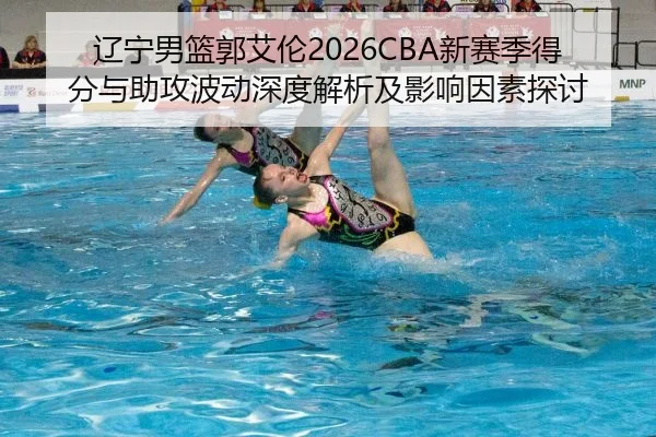 辽宁男篮郭艾伦2026CBA新赛季得分与助攻波动深度解析及影响因素探讨