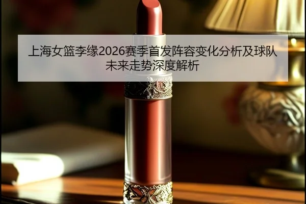 上海女篮李缘2026赛季首发阵容变化分析及球队未来走势深度解析